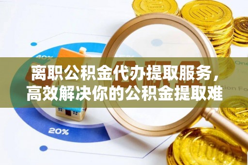 山海关离职公积金代办提取服务，高效解决你的公积金提取难题