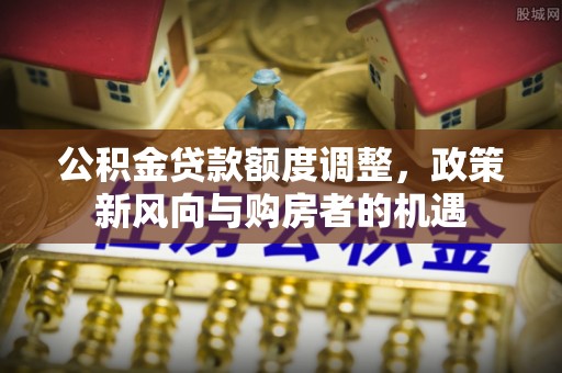 山海关公积金贷款额度调整，政策新风向与购房者的机遇