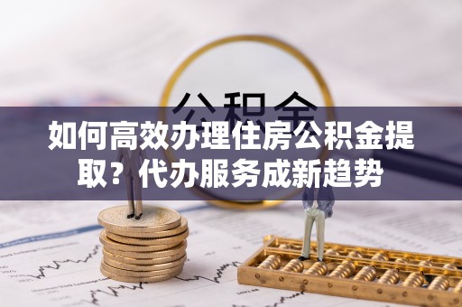 山海关如何高效办理住房公积金提取？代办服务成新趋势